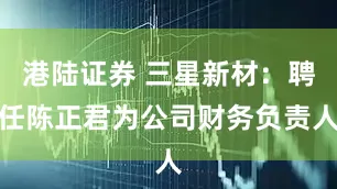 港陆证券 三星新材：聘任陈正君为公司财务负责人