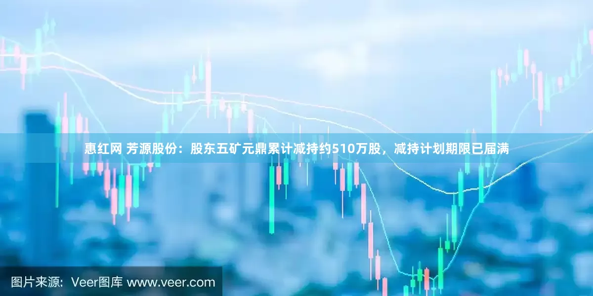 惠红网 芳源股份：股东五矿元鼎累计减持约510万股，减持计划期限已届满
