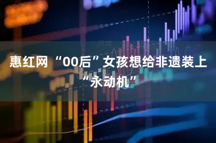 惠红网 “00后”女孩想给非遗装上“永动机”