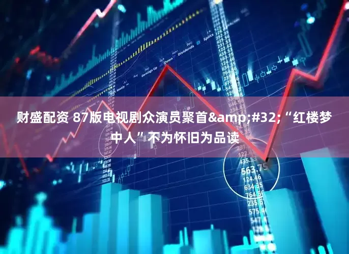 财盛配资 87版电视剧众演员聚首&#32;“红楼梦中人”不为怀旧为品读