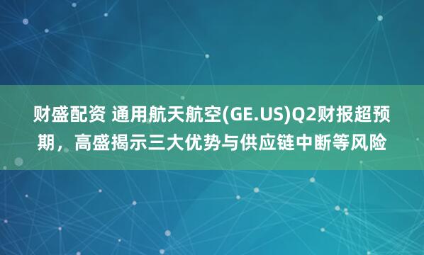 财盛配资 通用航天航空(GE.US)Q2财报超预期，高盛揭示三大优势与供应链中断等风险