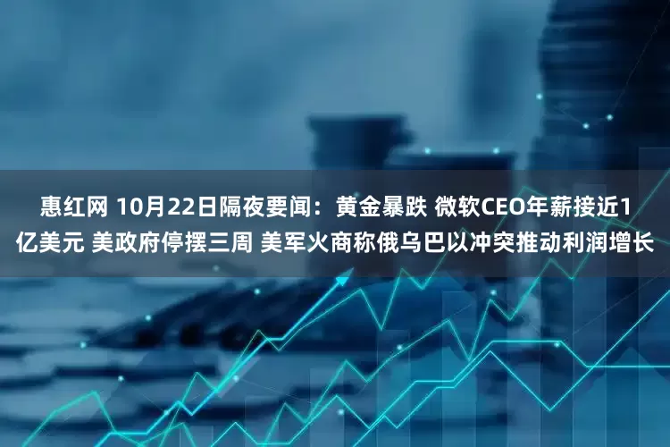 惠红网 10月22日隔夜要闻：黄金暴跌 微软CEO年薪接近1亿美元 美政府停摆三周 美军火商称俄乌巴以冲突推动利润增长