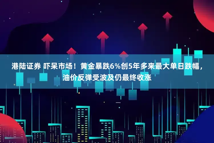 港陆证券 吓呆市场！黄金暴跌6%创5年多来最大单日跌幅，油价反弹受波及仍最终收涨