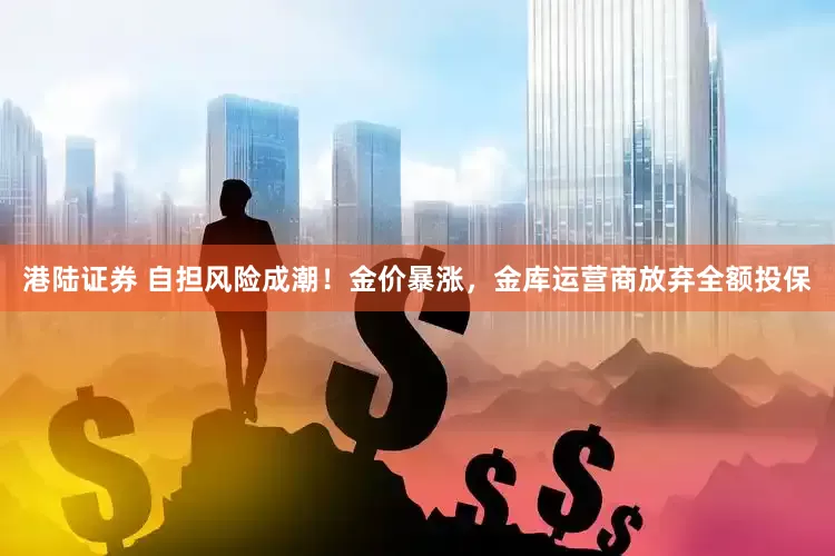港陆证券 自担风险成潮！金价暴涨，金库运营商放弃全额投保