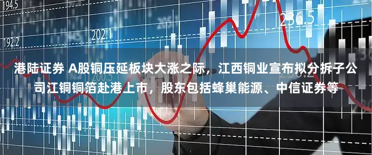港陆证券 A股铜压延板块大涨之际，江西铜业宣布拟分拆子公司江铜铜箔赴港上市，股东包括蜂巢能源、中信证券等