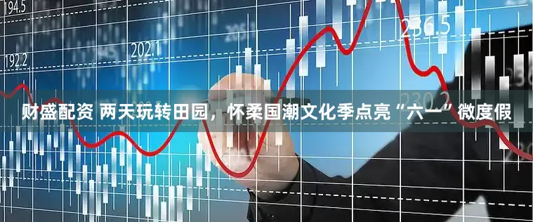 财盛配资 两天玩转田园，怀柔国潮文化季点亮“六一”微度假