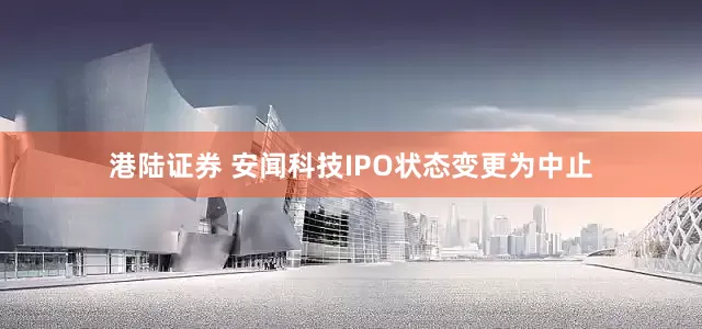 港陆证券 安闻科技IPO状态变更为中止
